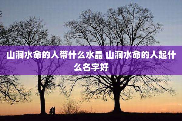 山涧水命的人带什么水晶 山涧水命的人起什么名字好