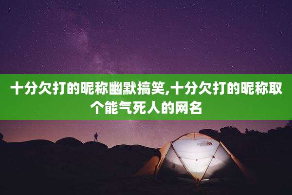 十分欠打的昵称幽默搞笑,十分欠打的昵称取个能气死人的网名