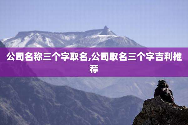 公司名称三个字取名,公司取名三个字吉利推荐