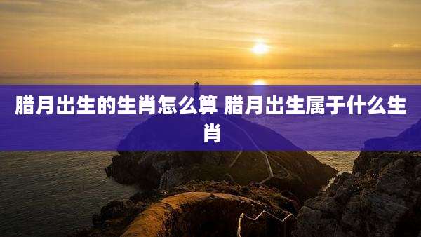 腊月出生的生肖怎么算 腊月出生属于什么生肖