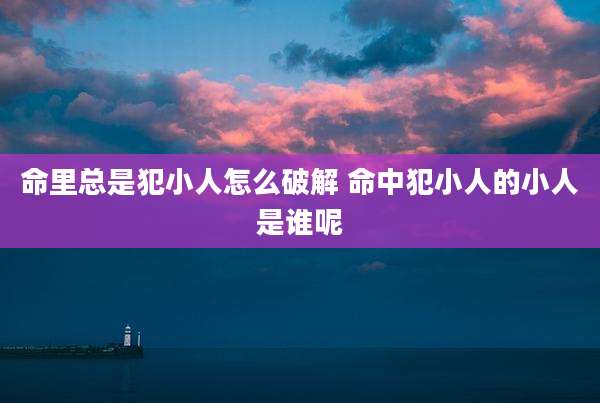 命里总是犯小人怎么破解 命中犯小人的小人是谁呢