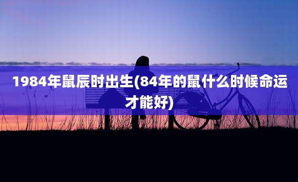 1984年鼠辰时出生(84年的鼠什么时候命运才能好)