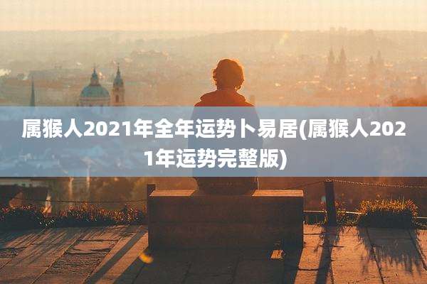 属猴人2021年全年运势卜易居(属猴人2021年运势完整版)