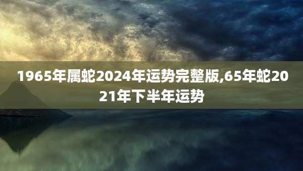 1965年属蛇2024年运势完整版,65年蛇2021年下半年运势