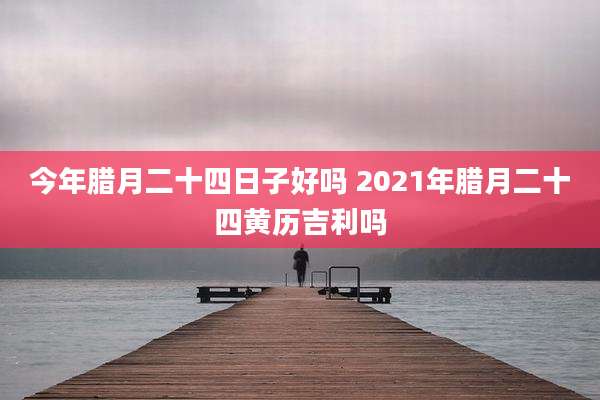 今年腊月二十四日子好吗 2021年腊月二十四黄历吉利吗
