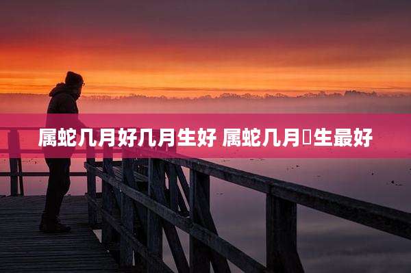 属蛇几月好几月生好 属蛇几月岀生最好
