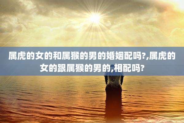 属虎的女的和属猴的男的婚姻配吗?,属虎的女的跟属猴的男的,相配吗?