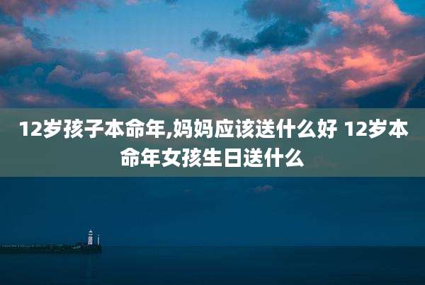 12岁孩子本命年,妈妈应该送什么好 12岁本命年女孩生日送什么
