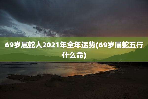 69岁属蛇人2021年全年运势(69岁属蛇五行什么命)