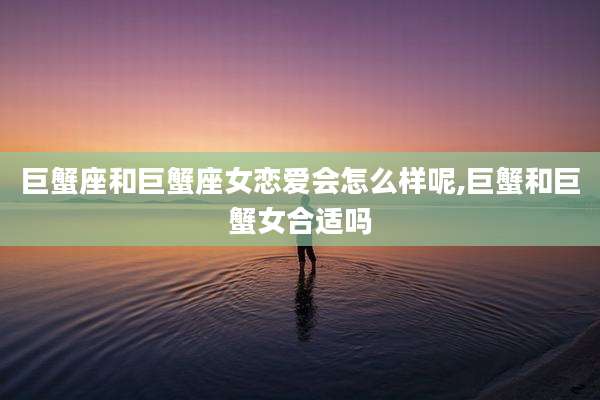 巨蟹座和巨蟹座女恋爱会怎么样呢,巨蟹和巨蟹女合适吗