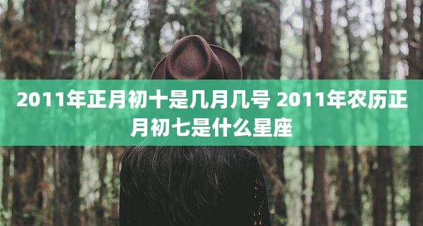 2011年正月初十是几月几号 2011年农历正月初七是什么星座