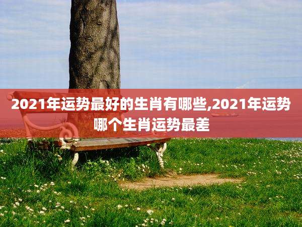 2021年运势最好的生肖有哪些,2021年运势哪个生肖运势最差