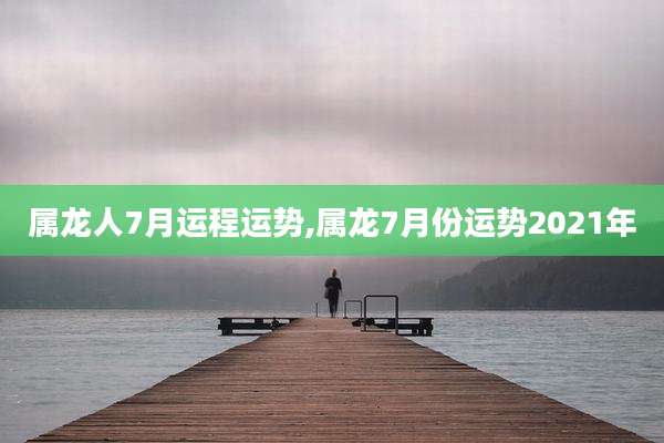 属龙人7月运程运势,属龙7月份运势2021年