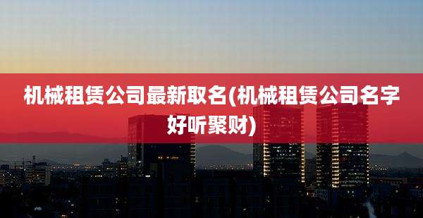 机械租赁公司最新取名(机械租赁公司名字好听聚财)