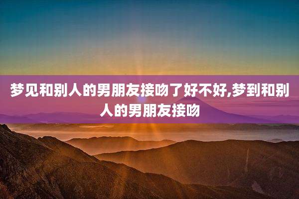 梦见和别人的男朋友接吻了好不好,梦到和别人的男朋友接吻