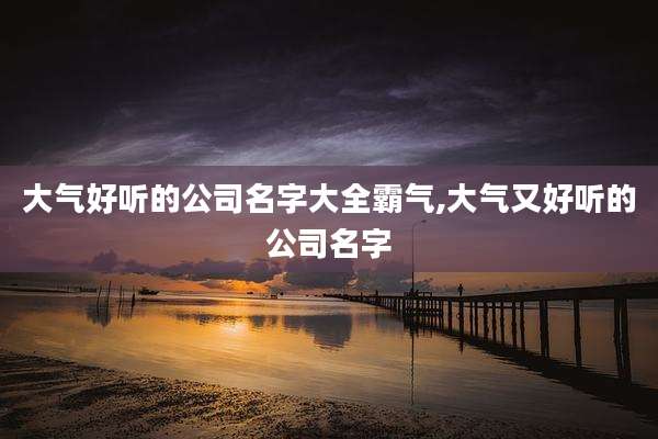 大气好听的公司名字大全霸气,大气又好听的公司名字