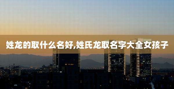 姓龙的取什么名好,姓氏龙取名字大全女孩子