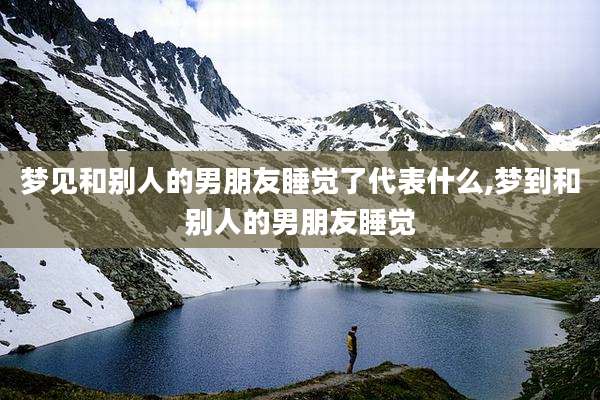 梦见和别人的男朋友睡觉了代表什么,梦到和别人的男朋友睡觉