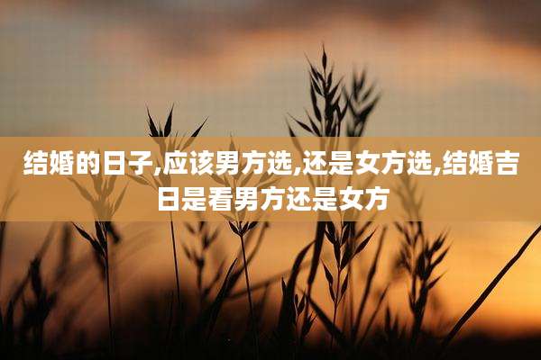 结婚的日子,应该男方选,还是女方选,结婚吉日是看男方还是女方
