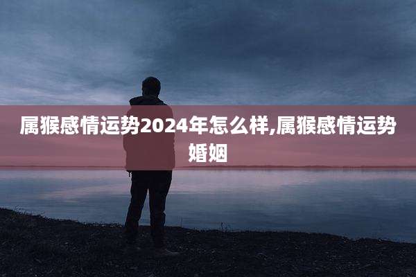 属猴感情运势2024年怎么样,属猴感情运势婚姻