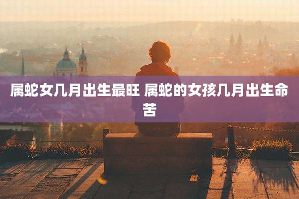 属蛇女几月出生最旺 属蛇的女孩几月出生命苦