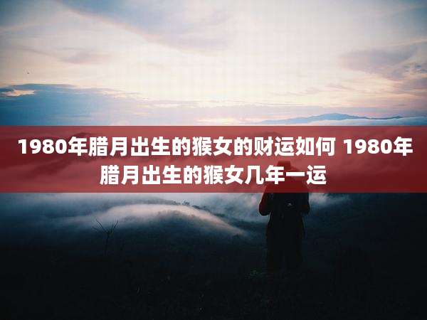 1980年腊月出生的猴女的财运如何 1980年腊月出生的猴女几年一运