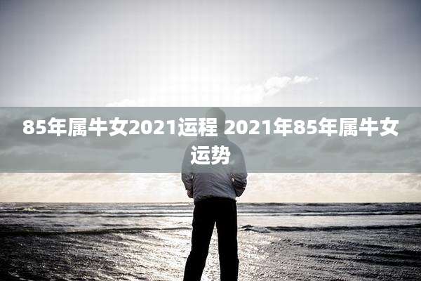 85年属牛女2021运程 2021年85年属牛女运势