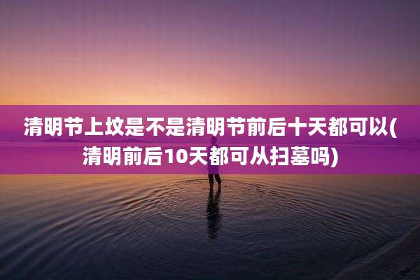 清明节上坟是不是清明节前后十天都可以(清明前后10天都可从扫墓吗)