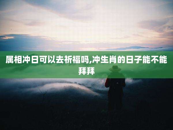 属相冲日可以去祈福吗,冲生肖的日子能不能拜拜
