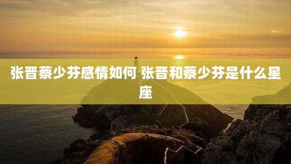 张晋蔡少芬感情如何 张晋和蔡少芬是什么星座