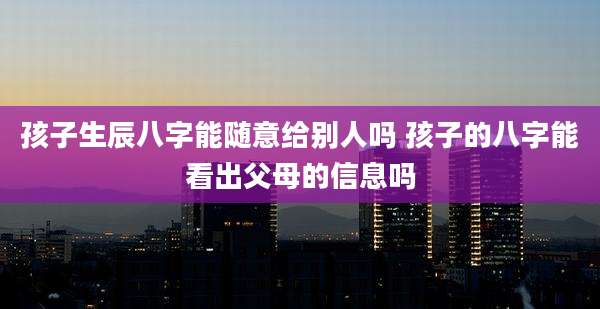 孩子生辰八字能随意给别人吗 孩子的八字能看出父母的信息吗