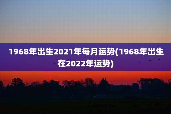 1968年出生2021年每月运势(1968年出生在2022年运势)