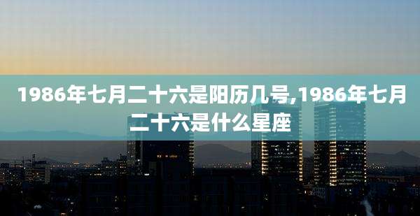 1986年七月二十六是阳历几号,1986年七月二十六是什么星座