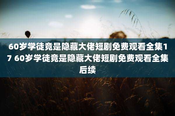 60岁学徒竟是隐藏大佬短剧免费观看全集17 60岁学徒竟是隐藏大佬短剧免费观看全集后续