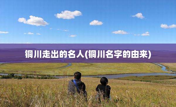 铜川走出的名人(铜川名字的由来)
