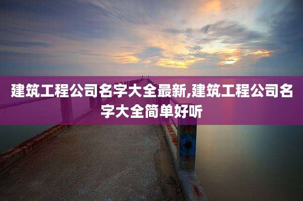 建筑工程公司名字大全最新,建筑工程公司名字大全简单好听