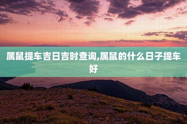 属鼠提车吉日吉时查询,属鼠的什么日子提车好