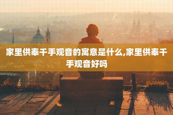 家里供奉千手观音的寓意是什么,家里供奉千手观音好吗
