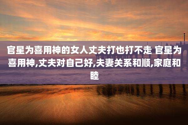 官星为喜用神的女人丈夫打也打不走 官星为喜用神,丈夫对自己好,夫妻关系和顺,家庭和睦