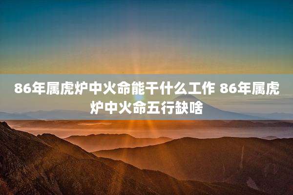 86年属虎炉中火命能干什么工作 86年属虎炉中火命五行缺啥