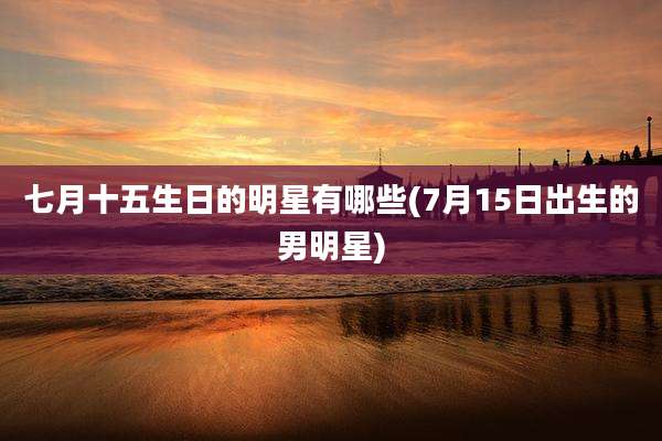 七月十五生日的明星有哪些(7月15日出生的男明星)