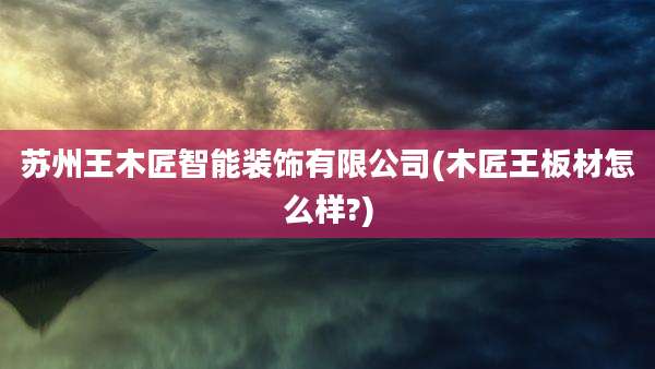 苏州王木匠智能装饰有限公司(木匠王板材怎么样?)