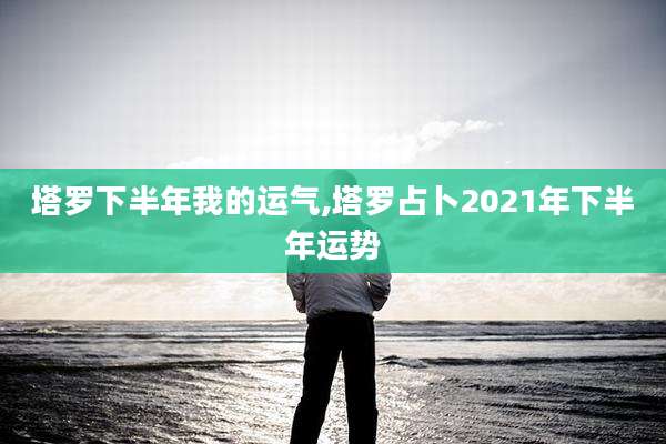 塔罗下半年我的运气,塔罗占卜2021年下半年运势