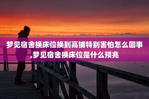 梦见宿舍换床位换到高铺特别害怕怎么回事,梦见宿舍换床位是什么预兆