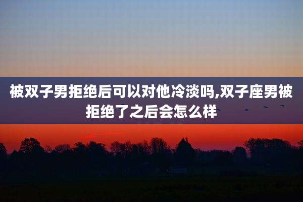 被双子男拒绝后可以对他冷淡吗,双子座男被拒绝了之后会怎么样