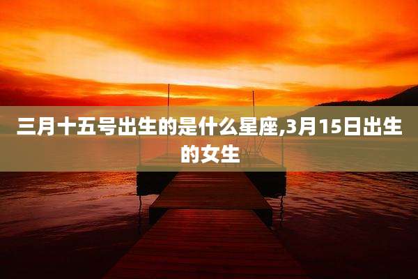 三月十五号出生的是什么星座,3月15日出生的女生