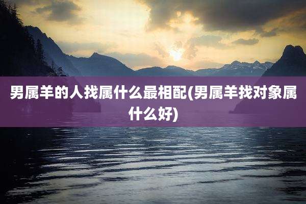 男属羊的人找属什么最相配(男属羊找对象属什么好)