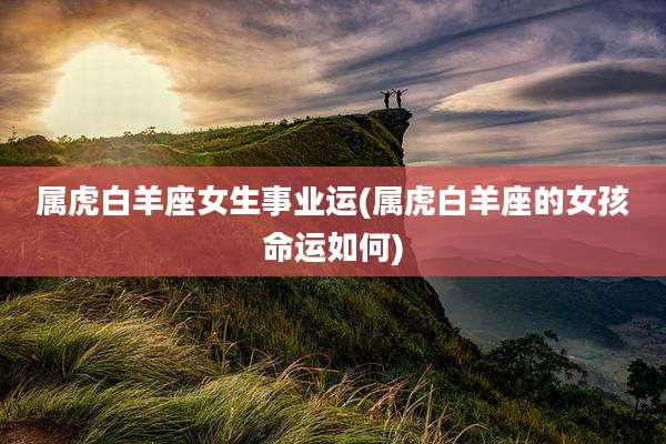 属虎白羊座女生事业运(属虎白羊座的女孩命运如何)