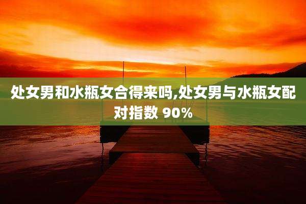 处女男和水瓶女合得来吗,处女男与水瓶女配对指数 90%