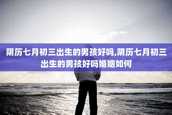 阴历七月初三出生的男孩好吗,阴历七月初三出生的男孩好吗婚姻如何